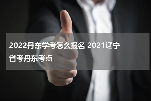 2022丹东学考怎么报名 2021辽宁省考丹东考点