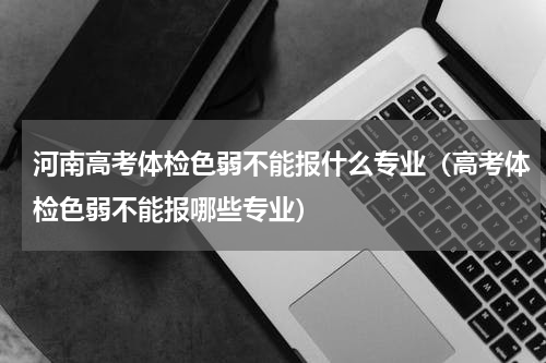 河南高考体检色弱不能报什么专业（高考体检色弱不能报哪些专业）