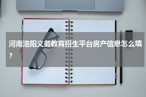 河南洛阳义务教育招生平台房产信息怎么填？