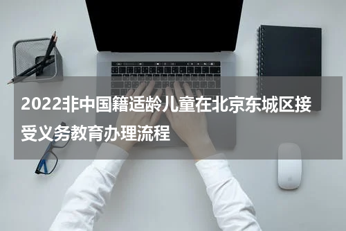 2022非中国籍适龄儿童在北京东城区接受义务教育办理流程