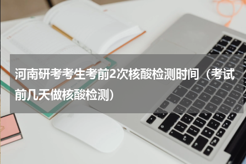 河南研考考生考前2次核酸检测时间（考试前几天做核酸检测）