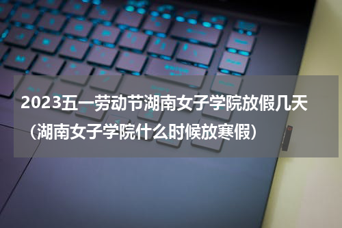 2023五一劳动节湖南女子学院放假几天（湖南女子学院什么时候放寒假）