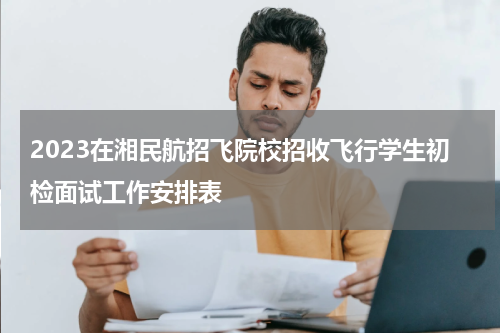 2023在湘民航招飞院校招收飞行学生初检面试工作安排表