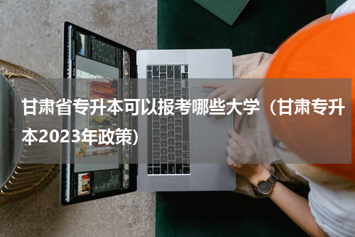 甘肃省专升本可以报考哪些大学（甘肃专升本2023年政策）
