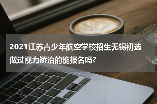 2021江苏青少年航空学校招生无锡初选做过视力矫治的能报名吗?