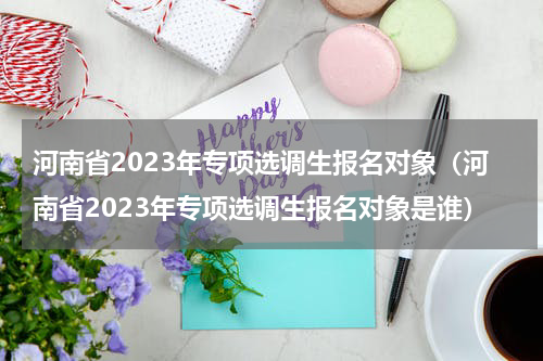 河南省2023年专项选调生报名对象（河南省2023年专项选调生报名对象是谁）