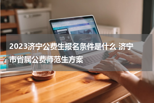 2023济宁公费生报名条件是什么 济宁市省属公费师范生方案