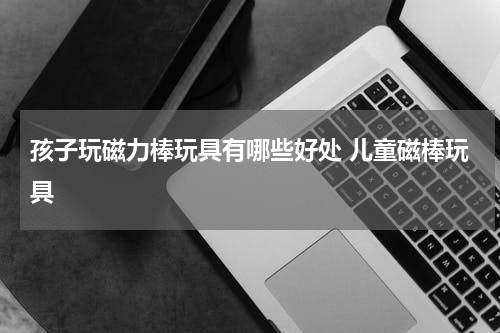 孩子玩磁力棒玩具有哪些好处 儿童磁棒玩具