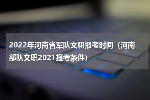 2022年河南省军队文职报考时间（河南部队文职2021报考条件）