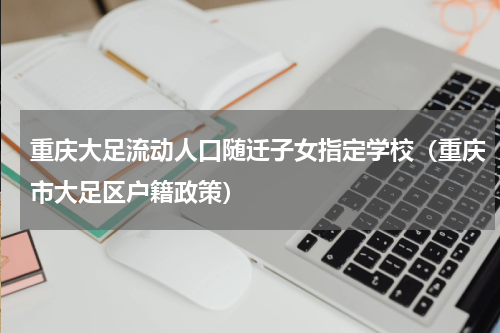 重庆大足流动人口随迁子女指定学校（重庆市大足区户籍政策）