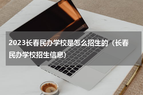 2023长春民办学校是怎么招生的（长春民办学校招生信息）