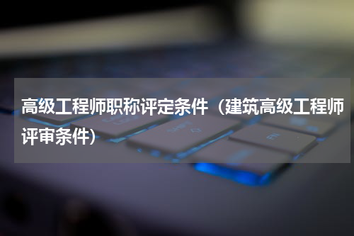 高级工程师职称评定条件（建筑高级工程师评审条件）