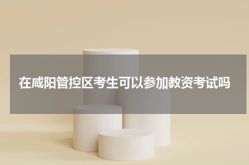 在咸阳管控区考生可以参加教资考试吗