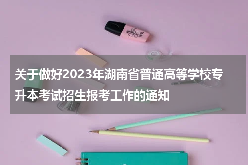 关于做好2023年湖南省普通高等学校专升本考试招生报考工作的通知