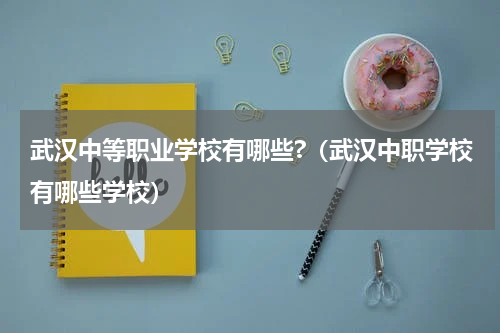 武汉中等职业学校有哪些?（武汉中职学校有哪些学校）