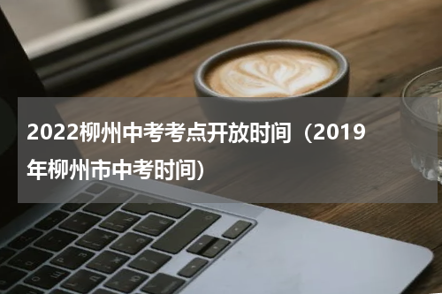 2022柳州中考考点开放时间（2019年柳州市中考时间）