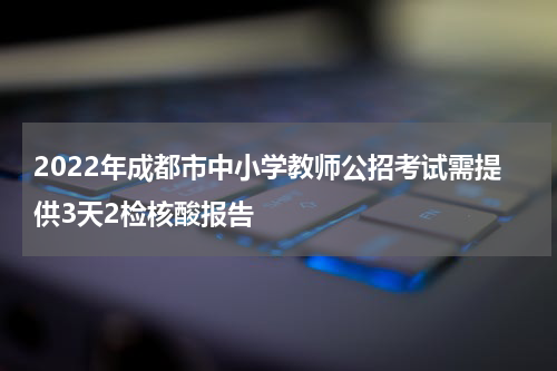 2022年成都市中小学教师公招考试需提供3天2检核酸报告