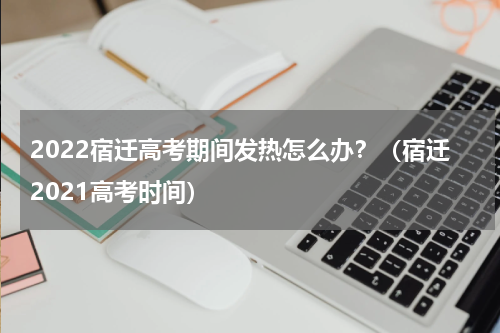 2022宿迁高考期间发热怎么办？（宿迁2021高考时间）