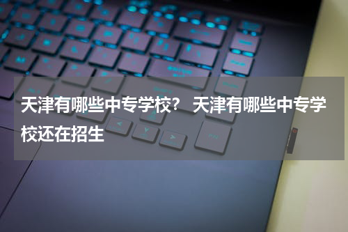 天津有哪些中专学校？ 天津有哪些中专学校还在招生