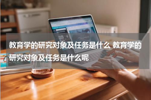 教育学的研究对象及任务是什么 教育学的研究对象及任务是什么呢