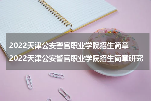 2022天津公安警官职业学院招生简章 2022天津公安警官职业学院招生简章研究