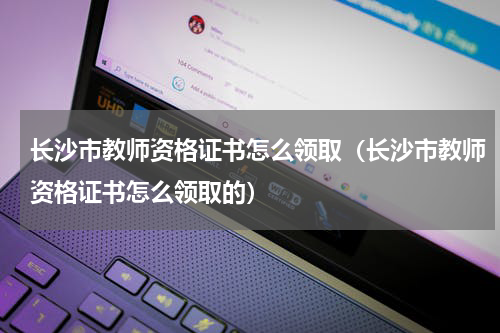 长沙市教师资格证书怎么领取（长沙市教师资格证书怎么领取的）
