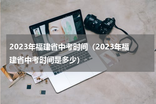 2023年福建省中考时间（2023年福建省中考时间是多少）