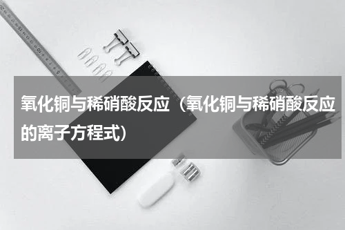 氧化铜与稀硝酸反应（氧化铜与稀硝酸反应的离子方程式）