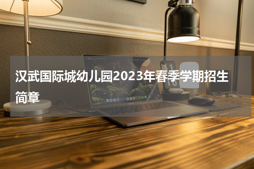 汉武国际城幼儿园2023年春季学期招生简章