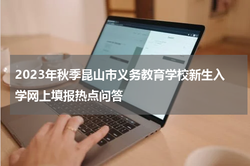 2023年秋季昆山市义务教育学校新生入学网上填报热点问答