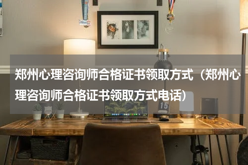 郑州心理咨询师合格证书领取方式（郑州心理咨询师合格证书领取方式电话）