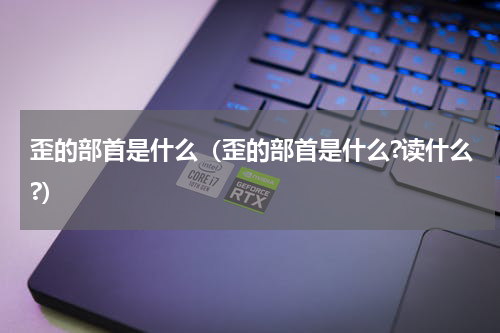 歪的部首是什么（歪的部首是什么?读什么?）