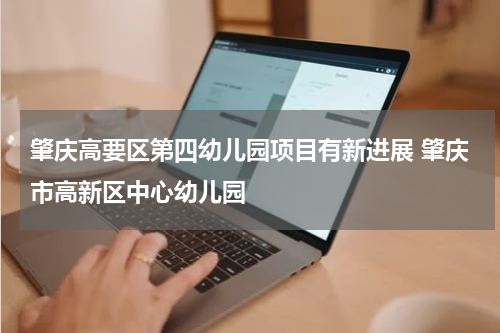 肇庆高要区第四幼儿园项目有新进展 肇庆市高新区中心幼儿园