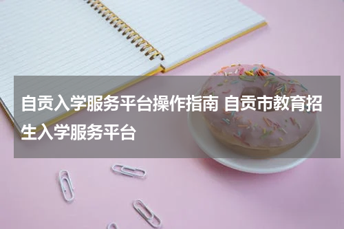 自贡入学服务平台操作指南 自贡市教育招生入学服务平台