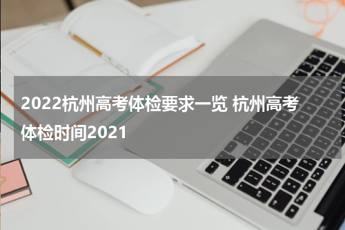 2022杭州高考体检要求一览 杭州高考体检时间2021