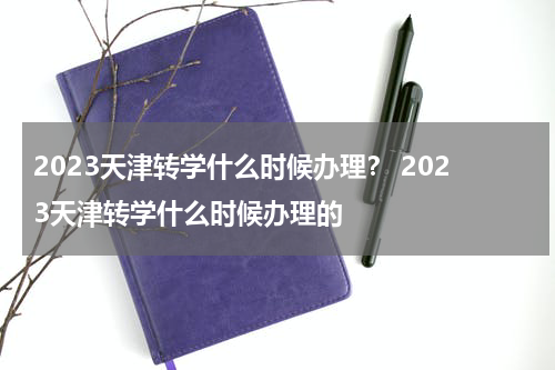 2023天津转学什么时候办理？ 2023天津转学什么时候办理的