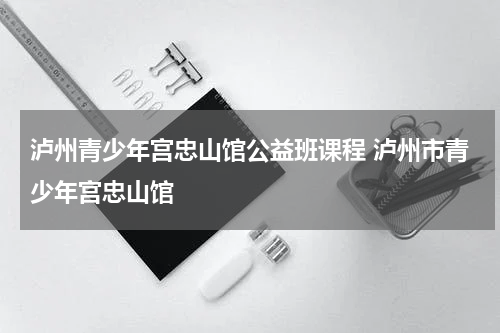 泸州青少年宫忠山馆公益班课程 泸州市青少年宫忠山馆