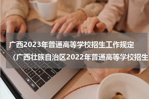 广西2023年普通高等学校招生工作规定（广西壮族自治区2022年普通高等学校招生）