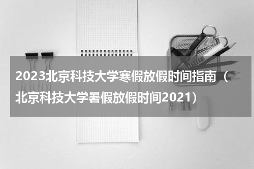 2023北京科技大学寒假放假时间指南（北京科技大学暑假放假时间2021）