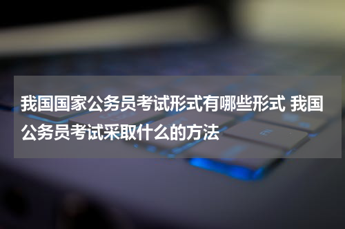 我国国家公务员考试形式有哪些形式 我国公务员考试采取什么的方法
