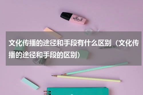 文化传播的途径和手段有什么区别（文化传播的途径和手段的区别）