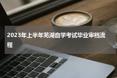 2023年上半年芜湖自学考试毕业审档流程