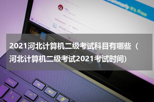 2021河北计算机二级考试科目有哪些（河北计算机二级考试2021考试时间）