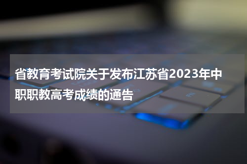 省教育考试院关于发布江苏省2023年中职职教高考成绩的通告