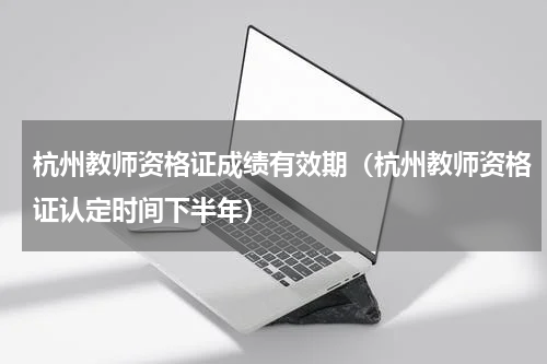 杭州教师资格证成绩有效期（杭州教师资格证认定时间下半年）