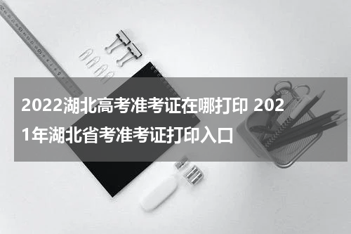 2022湖北高考准考证在哪打印 2021年湖北省考准考证打印入口