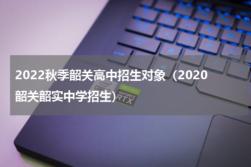 2022秋季韶关高中招生对象（2020韶关韶实中学招生）