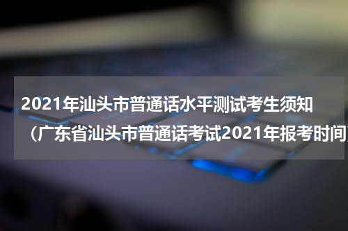 2021年汕头市普通话水平测试考生须知（广东省汕头市普通话考试2021年报考时间）