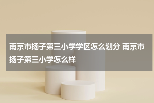 南京市扬子第三小学学区怎么划分 南京市扬子第三小学怎么样