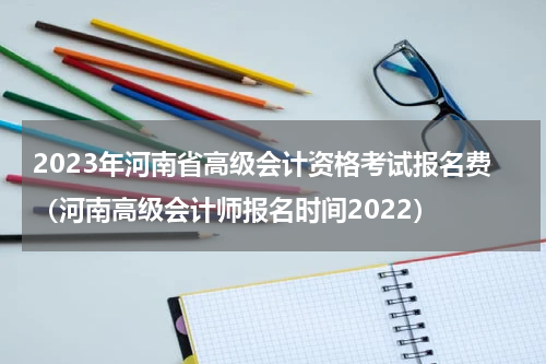 2023年河南省高级会计资格考试报名费（河南高级会计师报名时间2022）